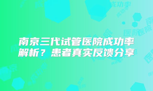 南京三代试管医院成功率解析？患者真实反馈分享