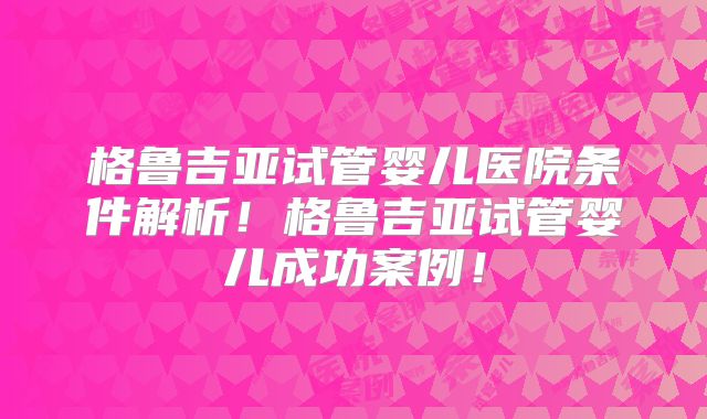 格鲁吉亚试管婴儿医院条件解析！格鲁吉亚试管婴儿成功案例！