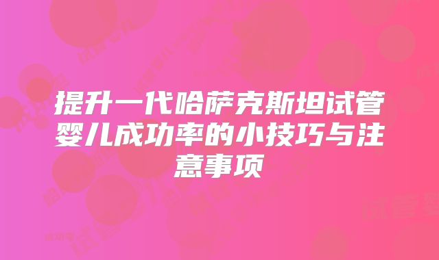 提升一代哈萨克斯坦试管婴儿成功率的小技巧与注意事项