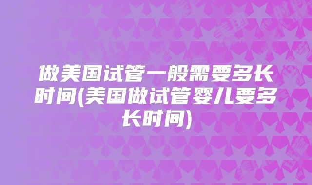 做美国试管一般需要多长时间(美国做试管婴儿要多长时间)