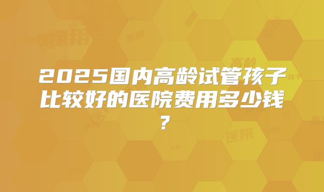 2025国内高龄试管孩子比较好的医院费用多少钱？