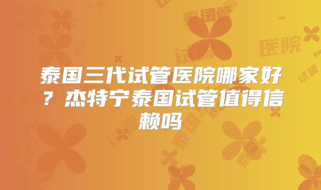 泰国三代试管医院哪家好?杰特宁泰国试管值得信赖吗