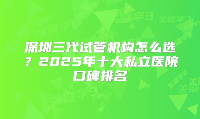 深圳三代试管机构怎么选？2025年十大私立医院口碑排名