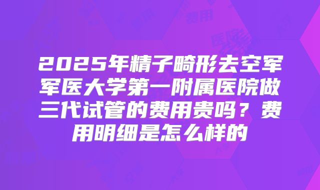 2025年精子畸形去空军军医大学第一附属医院做三代试管的费用贵吗？费用明细是怎么样的