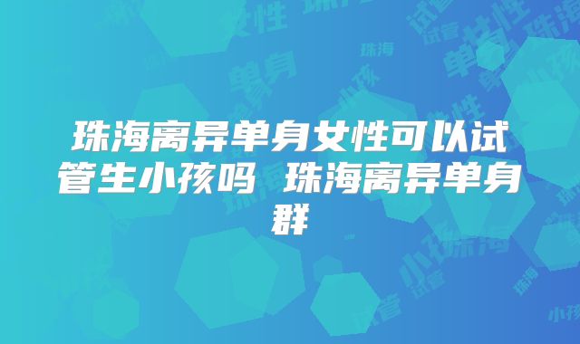珠海离异单身女性可以试管生小孩吗 珠海离异单身群