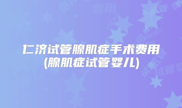 仁济试管腺肌症手术费用(腺肌症试管婴儿)