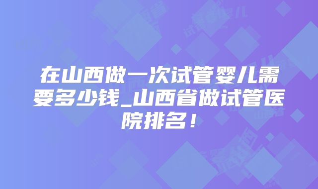 在山西做一次试管婴儿需要多少钱_山西省做试管医院排名！