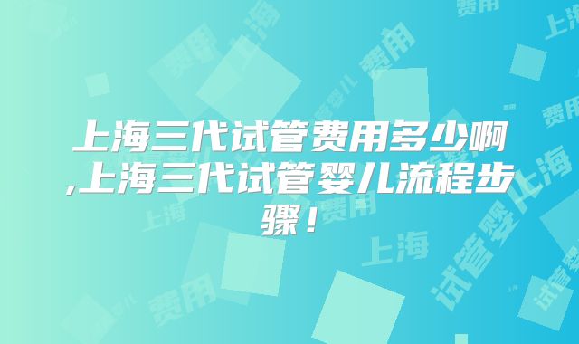 上海三代试管费用多少啊,上海三代试管婴儿流程步骤!