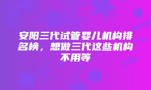 安阳三代试管婴儿机构排名榜，想做三代这些机构不用等