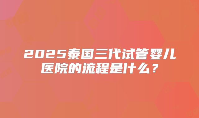 2025泰国三代试管婴儿医院的流程是什么？