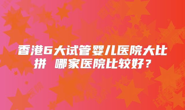 香港6大试管婴儿医院大比拼 哪家医院比较好?