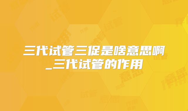 三代试管三促是啥意思啊_三代试管的作用