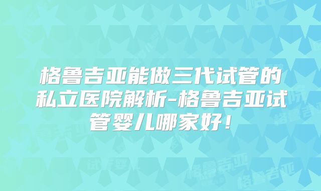 格鲁吉亚能做三代试管的私立医院解析-格鲁吉亚试管婴儿哪家好！