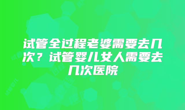 试管全过程老婆需要去几次?试管婴儿女人需要去几次医院