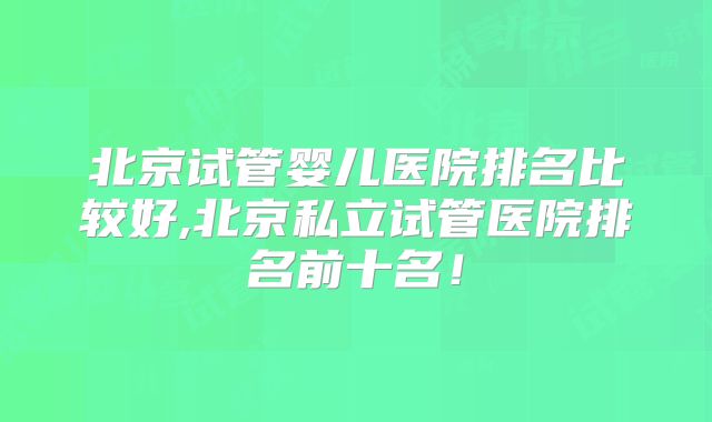 北京试管婴儿医院排名比较好,北京私立试管医院排名前十名！