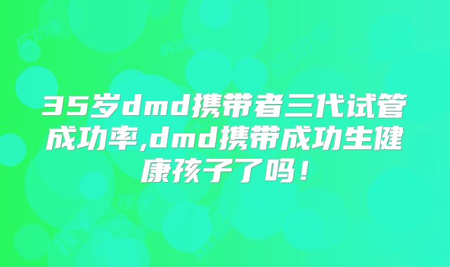 35岁dmd携带者三代试管成功率,dmd携带成功生健康孩子了吗！