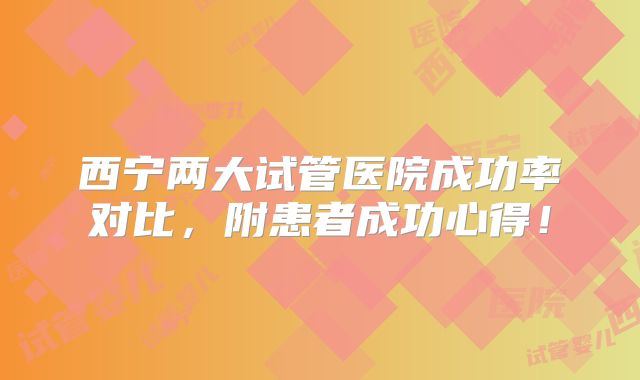 西宁两大试管医院成功率对比，附患者成功心得！