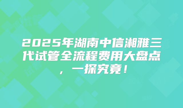 2025年湖南中信湘雅三代试管全流程费用大盘点，一探究竟！
