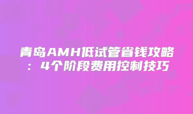 青岛AMH低试管省钱攻略:4个阶段费用控制技巧