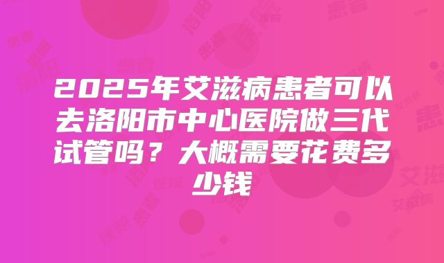 2025年艾滋病患者可以去洛阳市中心医院做三代试管吗？大概需要花费多少钱