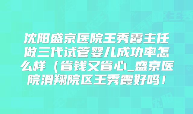 沈阳盛京医院王秀霞主任做三代试管婴儿成功率怎么样（省钱又省心_盛京医院滑翔院区王秀霞好吗！