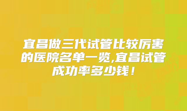 宜昌做三代试管比较厉害的医院名单一览,宜昌试管成功率多少钱!