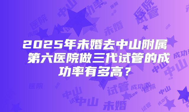 2025年未婚去中山附属 第六医院做三代试管的成功率有多高?