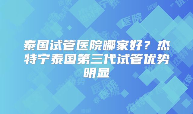 泰国试管医院哪家好？杰特宁泰国第三代试管优势明显
