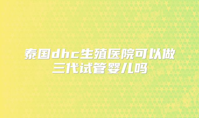 泰国dhc生殖医院可以做三代试管婴儿吗
