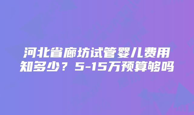 河北省廊坊试管婴儿费用知多少？5-15万预算够吗