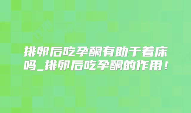 排卵后吃孕酮有助于着床吗_排卵后吃孕酮的作用！
