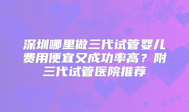 深圳哪里做三代试管婴儿费用便宜又成功率高？附三代试管医院推荐