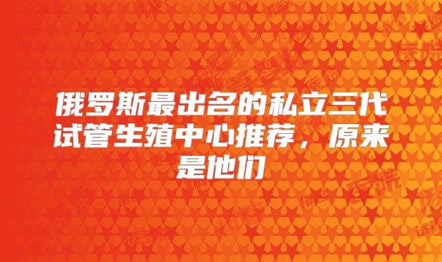 俄罗斯最出名的私立三代试管生殖中心推荐,原来是他们