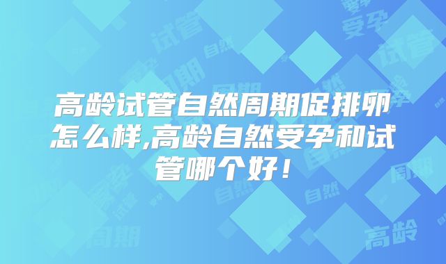 高龄试管自然周期促排卵怎么样,高龄自然受孕和试管哪个好！