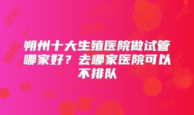 朔州十大生殖医院做试管哪家好?去哪家医院可以不排队