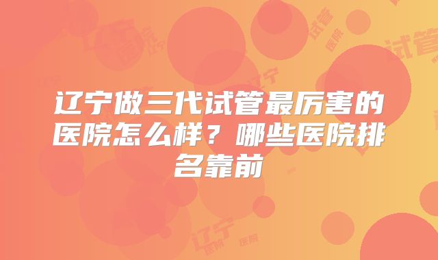 辽宁做三代试管最厉害的医院怎么样？哪些医院排名靠前