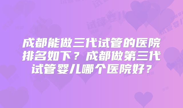 成都能做三代试管的医院排名如下？成都做第三代试管婴儿哪个医院好？