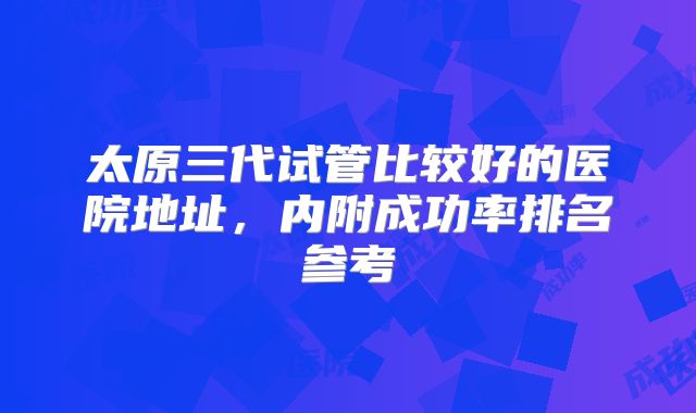 太原三代试管比较好的医院地址，内附成功率排名参考