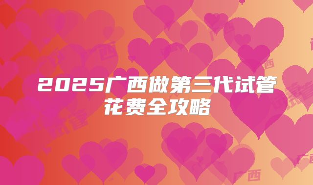 2025广西做第三代试管花费全攻略