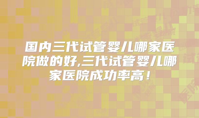 国内三代试管婴儿哪家医院做的好,三代试管婴儿哪家医院成功率高!