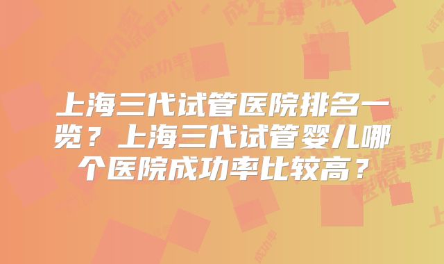 上海三代试管医院排名一览?上海三代试管婴儿哪个医院成功率比较高?