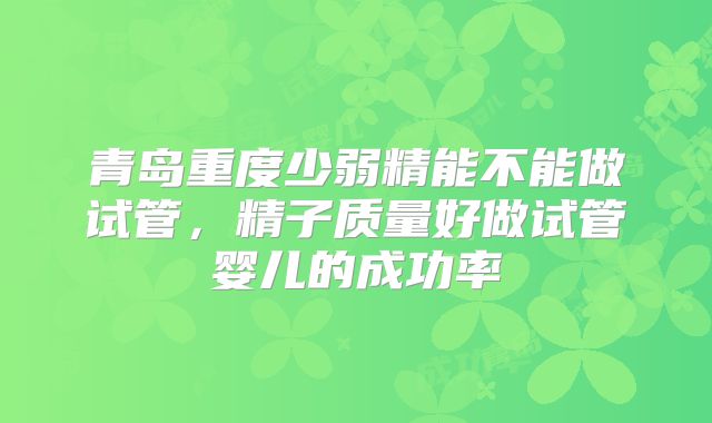 青岛重度少弱精能不能做试管，精子质量好做试管婴儿的成功率