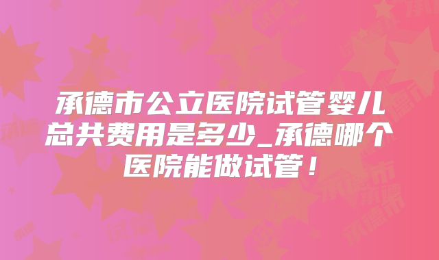 承德市公立医院试管婴儿总共费用是多少_承德哪个医院能做试管!