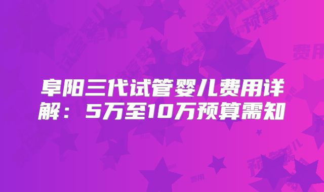 阜阳三代试管婴儿费用详解:5万至10万预算需知