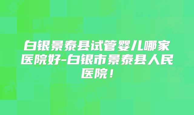 白银景泰县试管婴儿哪家医院好-白银市景泰县人民医院!