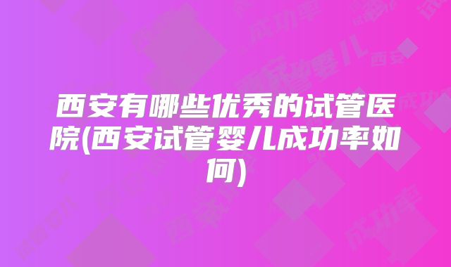 西安有哪些优秀的试管医院(西安试管婴儿成功率如何)