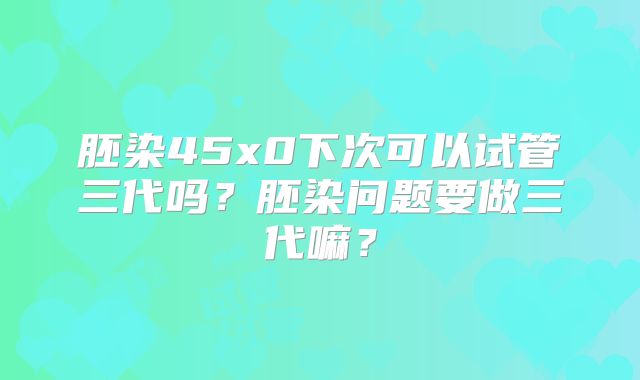 胚染45x0下次可以试管三代吗？胚染问题要做三代嘛？