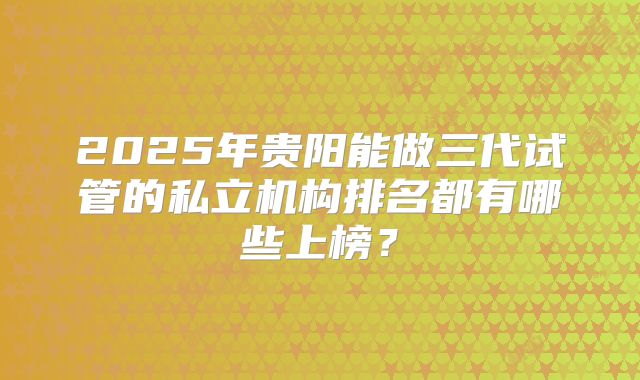 2025年贵阳能做三代试管的私立机构排名都有哪些上榜？