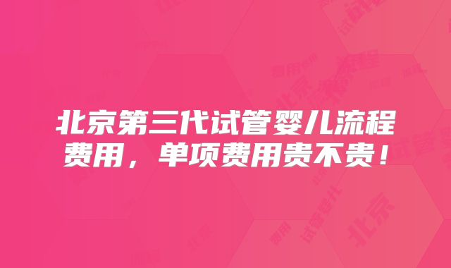 北京第三代试管婴儿流程费用，单项费用贵不贵！