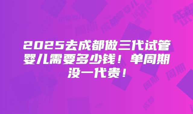 2025去成都做三代试管婴儿需要多少钱！单周期没一代贵！